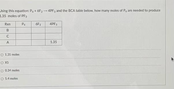 Using this equation: P4 + 6F2-4PF3 and the BCA table below, how many moles of P4 are needed to produce
1.35 moles of PF3
Rxn
P4
6F2
4PF3
B
C
A
1.35
O 1.35 moles
O XS
O 0.34 moles
O 5.4 moles
