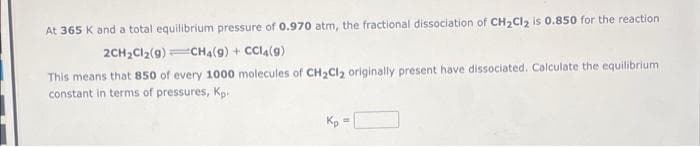At 365 K and a total equilibrium pressure of 0.970 atm, the fractional dissociation of CH₂Cl₂ is 0.850 for the reaction
2CH₂Cl₂(9) CH4 (9) + CC14 (9)
This means that 850 of every 1000 molecules of CH₂Cl₂ originally present have dissociated. Calculate the equilibrium
constant in terms of pressures, Kp.
Kp