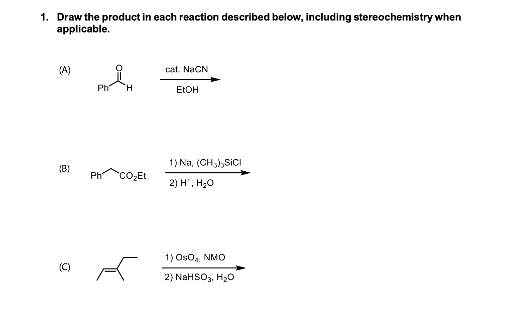 1. Draw the product in each reaction described below, including stereochemistry when
applicable.
(A)
cat. NaCN
Ph
H
EtOH
1) Na, (CH3)3 SICI
(B)
Ph CO₂Et
2) H*, H₂O
1) OsO4, NMO
(C)
2) NaHSO3, H₂O