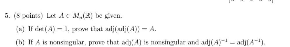 5. (8 points) Let A € M₂ (R) be given.
(a) If det(A) = 1, prove that adj (adj(A)) = A.
(b) If A is nonsingular, prove that adj(A) is nonsingular and adj(A)-¹ = adj(A-¹).