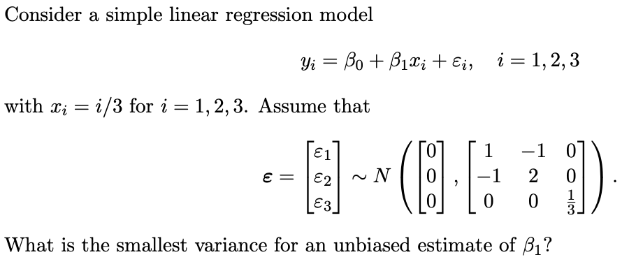 Consider a simple linear regression model
Yi = Bo + B1xi + Ei, i= 1,2, 3
with x; = i/3 for i = 1, 2, 3. Assume that
%3|
E1
1
-1 0
E =
E2
~ N
-1
E3.
3
What is the smallest variance for an unbiased estimate of B1?
