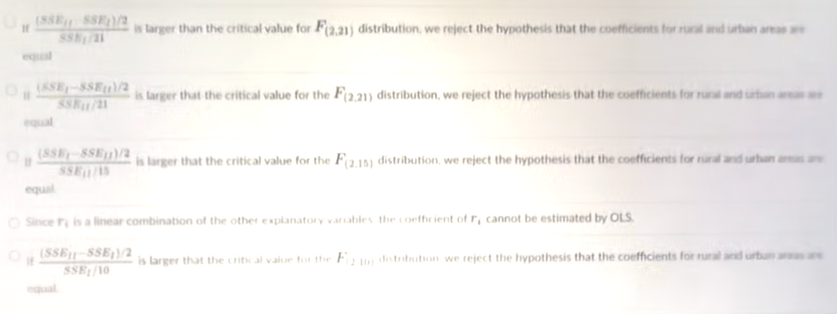 (8SE SSF)/2
is larger than the critical value for F(2,21) distribution, we reject the hypothesis that the coefficients for rut and urtun areas
equal
O,SSE-SSEF)/2
SSK1/21
is larger that the critical value for the F(2,21) distribution, we reject the hypothesis that the coefficients for runal and surtun ar
equal
O (SSE-8SE)/2
SSE/15
is larger that the critical value for the F(2.15) distribution, we reject the hypothesis that the coefficients for rural and urban aa
equal
O Since r is a linear combination of the other explanatory varnables the coeffcient of r, cannot be estimated by OLS
(SSE-SSE}/2
SSE/10
is larger that the critical value for the Fa10) distribution we reject the hypothesis that the coefficients for rural and urbun ar are
it
equal
