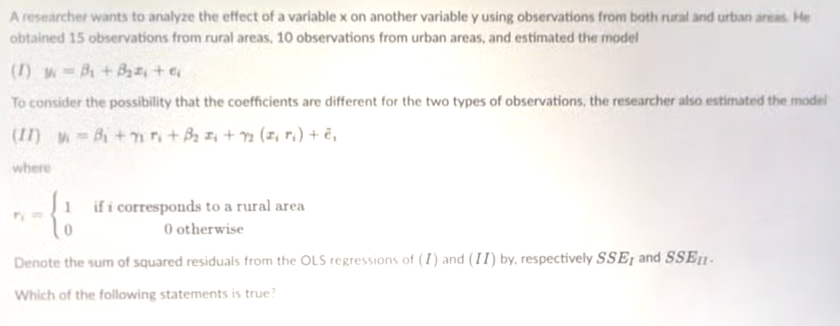A researcher wants to analyze the effect of a variable x on another variable y using observations from both rural and urban areas. He
obtained 15 observations from rural areas, 10 observations from urban areas, and estimated the model
(1) w=B +Baa, + e
To consider the possibility that the coefficients are different for the two types of observations, the researcher also estimated the model
(II) B +nn+BI +2 (z, r,) + ë,
where
if i corresponds to a rural area
0 otherwise
Denote the sum of squared residuals from the OLS regressions of (I) and (II) by, respectively SSE, and SSE1-
Which of the following statements is true?
