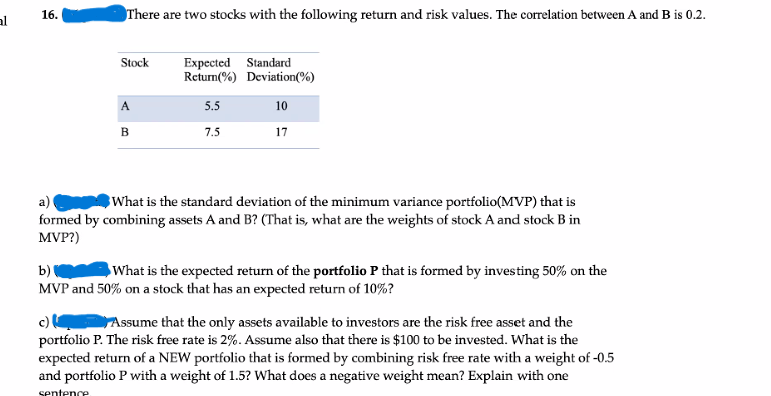 16.
There are two stocks with the following return and risk values. The correlation between A and B is 0.2.
al
Expected Standard
Return(%) Deviation(%)
Stock
A
5.5
10
B
7.5
17
What is the standard deviation of the minimum variance portfolio(MVP) that is
a)
formed by combining assets A and B? (That is, what are the weights of stock A and stock B in
MVP?)
b)
What is the expected return of the portfolio P that is formed by investing 50% on the
MVP and 50% on a stock that has an expected return of 10%?
c) Assume that the only assets available to investors are the risk free asset and the
portfolio P. The risk free rate is 2%. Assume also that there is $100 to be invested. What is the
expected return of a NEW portfolio that is formed by combining risk free rate with a weight of -0.5
and portfolio P with a weight of 1.5? What does a negative weight mean? Explain with one
sentence

