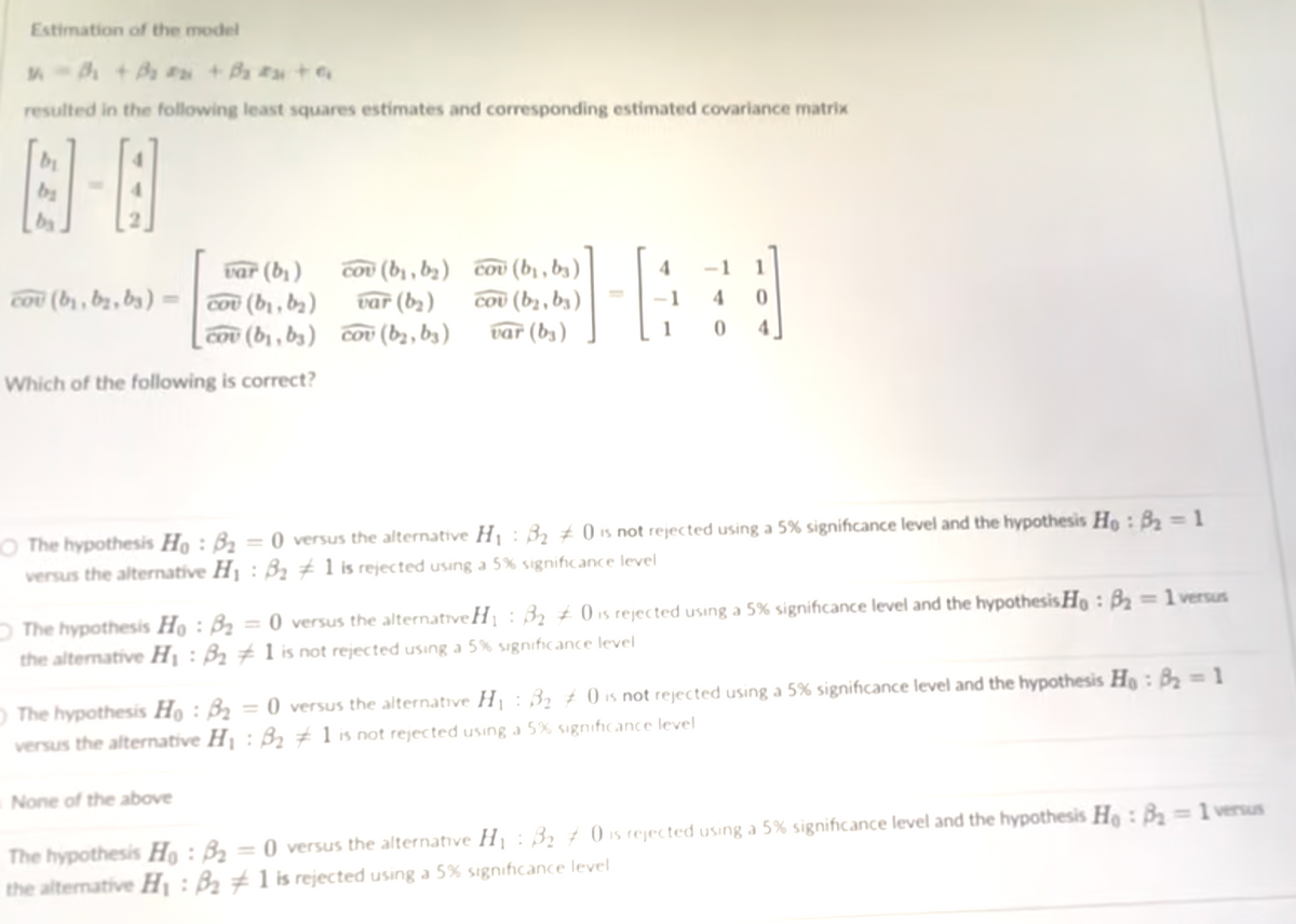 Estimation of the model
resulted in the following least squares estimates and corresponding estimated covariance matrix
by
var (b))
cou (b, bz, b3) = cou (b, ba)
Cou (bị , ba) cov (bị , b3 )
Cou (b, , b3)
var (b3)
1
var (b2)
COu (b) , b3) cov (b2 , b3)
1
4.
Which of the following is correct?
O The hypothesis Họ : B2 = 0 versus the alternative H¡ : B2 ± 0 is not rejected using a 5% significance level and the hypothesis Ho : B2 = 1
versus the alternative H1 : Bz 1 is rejected using a 5% significance level
O The hypothesis Họ : Bz = 0 versus the alternativeH : 32 ± 0 is rejected using a 5% significance level and the hypothesis Ho : B2 =1 versus
the alternative H¡ : B2 # 1 is not rejected using a 5% significance level
O The hypothesis Họ : B2 = 0 versus the alternative Hj : 32 ± 0 is not rejected using a 5% significance level and the hypothesis Ho : B2 = 1
versus the alternative H1 : B2 # 1 is not rejected using a 5% significance level
%3D
None of the above
The hypothesis Họ : B2 = 0 versus the alternative Hj : B2 † 0 is rejected using a 5% significance level and the hypothesis He: B2=1 versus
the altemative Hị : B2 # 1 is rejected using a 5% significance level
IS
%3D
