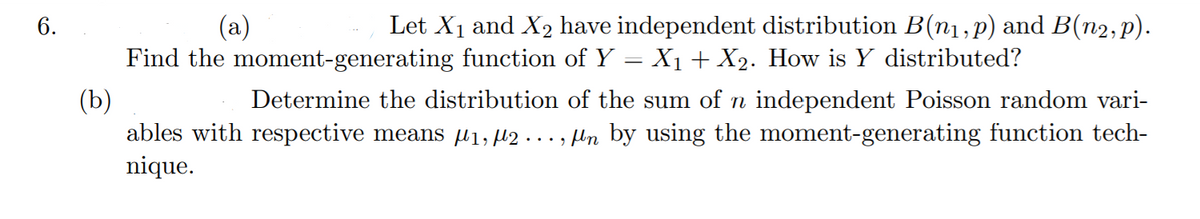 6.
(a)
Let X1 and X2 have independent distribution B(n1,p) and B(n2,p).
Find the moment-generating function of Y = X1+ X2. How is Y distributed?
(b)
ables with respective means µi, µ2 . .. , ln by using the moment-generating function tech-
nique.
Determine the distribution of the sum of n independent Poisson random vari-

