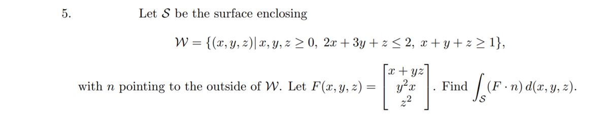 Let S be the surface enclosing
W = {(x, y, z)| x, y, z > 0, 2x + 3y + z < 2, x + y + z > 1},
x + yz
y?x
22
with n pointing to the outside of W. Let F(x, y, z) =
Find
(F ·n) d(x, y, z).
5.
