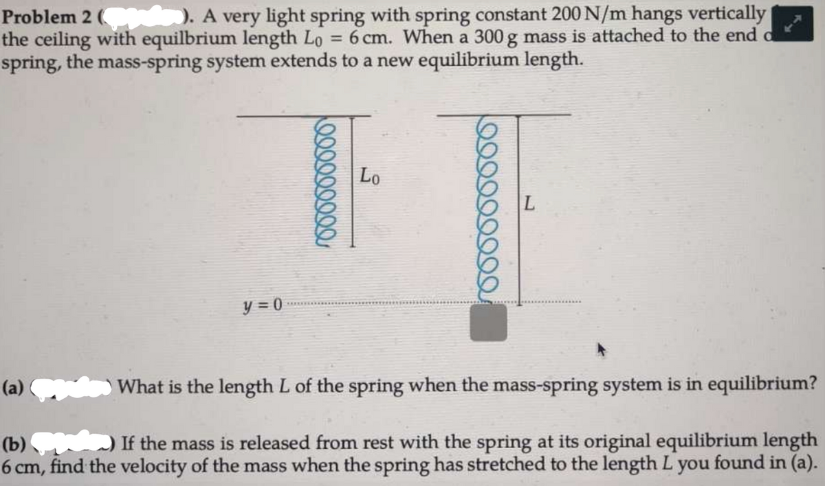 Problem 2 ( ). A very light spring with spring constant 200 N/m hangs vertically
the ceiling with equilbrium length Lo = 6 cm. When a 300 g mass is attached to the end
spring, the mass-spring system extends to a new equilibrium length.
Lo
y = 0
(a)
What is the length L of the spring when the mass-spring system is in equilibrium?
If the mass is released from rest with the spring at its original equilibrium length
(b)
6 cm, find the velocity of the mass when the spring has stretched to the length L you found in (a).
000000
