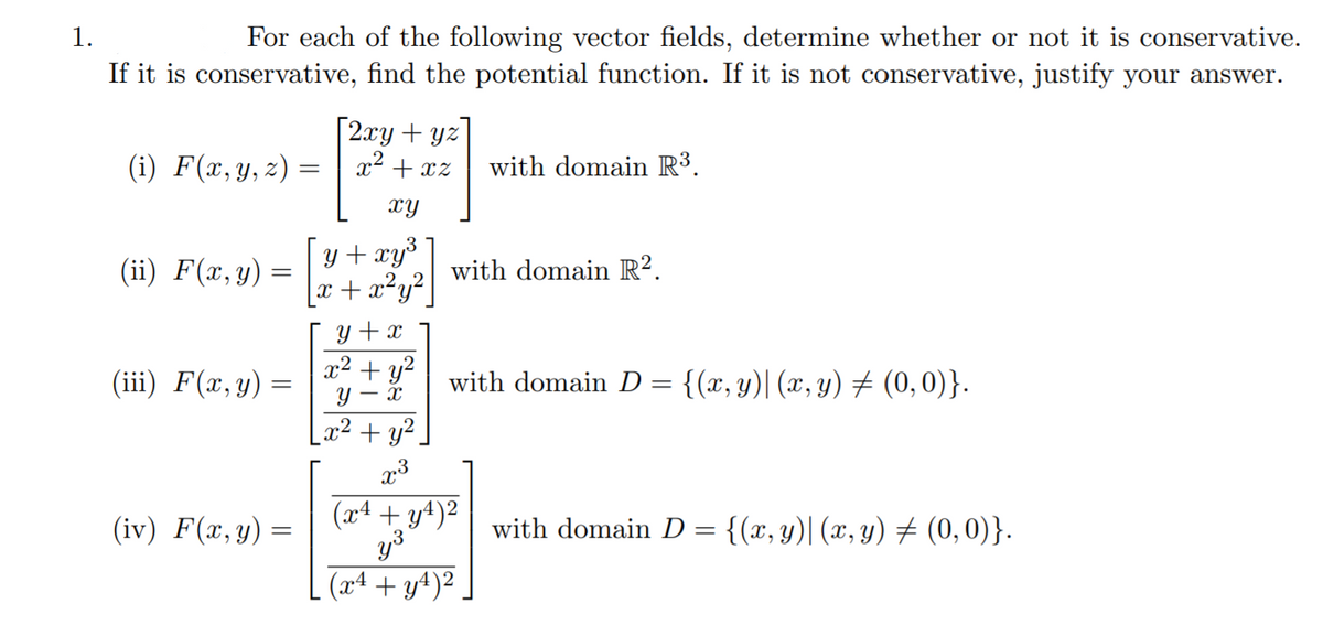 1.
For each of the following vector fields, determine whether or not it is conservative.
If it is conservative, find the potential function. If it is not conservative, justify your answer.
[2.xy + yz
x2 + xz
(i) F(x,y, z) =
with domain R³.
xy
y + xy³
x + x²y² |
(ii) F(x,y) =
with domain R².
y + x
x² + y?
(iii) F(x,y) =
with domain D = {(x, y)| (x, y) # (0,0)}.
- X
_x² + y².
x3
(iv) F(x,y) =
(x4 + y4)²
with domain D = {(x, y)| (x, y) # (0,0)}.
(x4 + y4)².
