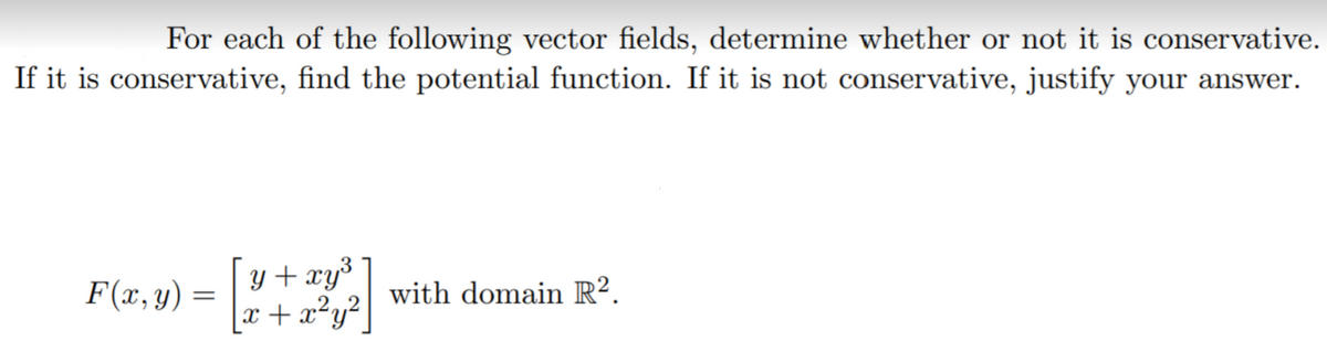For each of the following vector fields, determine whether or not it is conservative.
If it is conservative, find the potential function. If it is not conservative, justify your answer.
F(x, y) =
y + xy³
.2,
with domain R².
x+x²y²|
