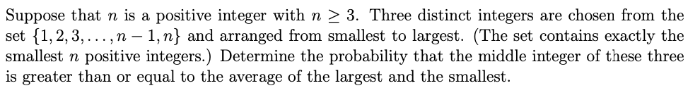 Suppose that n is a positive integer with n > 3. Three distinct integers are chosen from the
set {1,2,3, ...,n – 1, n} and arranged from smallest to largest. (The set contains exactly the
smallest n positive integers.) Determine the probability that the middle integer of these three
is greater than or equal to the average of the largest and the smallest.
-
