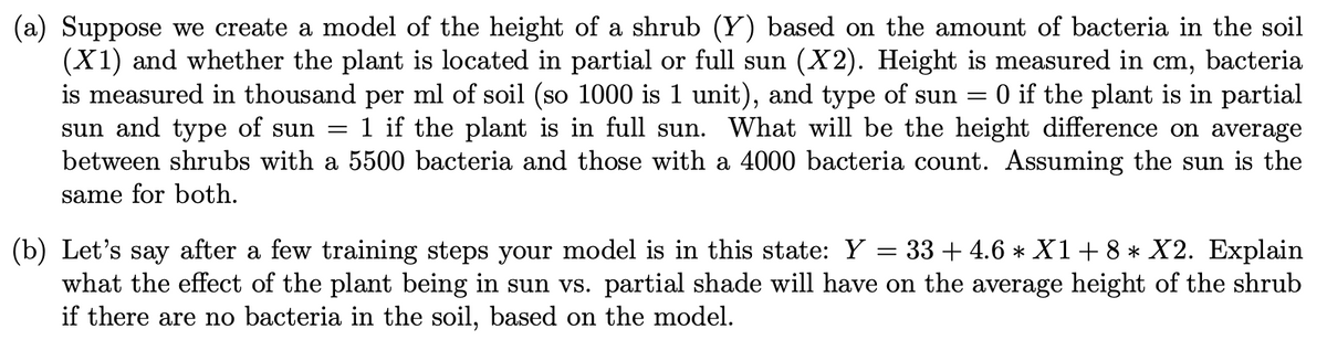 (a) Suppose we create a model of the height of a shrub (Y) based on the amount of bacteria in the soil
(X1) and whether the plant is located in partial or full sun (X2). Height is measured in cm, bacteria
is measured in thousand per ml of soil (so 1000 is 1 unit), and type of sun =
sun and type of sun =
between shrubs with a 5500 bacteria and those with a 4000 bacteria count. Assuming the sun is the
0 if the plant is in partial
1 if the plant is in full sun. What will be the height difference on average
same for both.
(b) Let's say after a few training steps your model is in this state: Y = 33 + 4.6 * X1+8* X2. Explain
what the effect of the plant being in sun vs. partial shade will have on the average height of the shrub
if there are no bacteria in the soil, based on the model.
