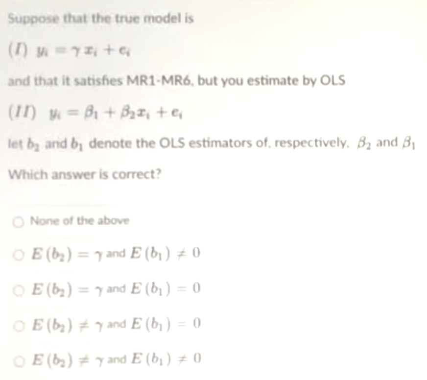 Suppose that the true model is
() 7 + e
and that it satishes MR1-MR6, but you estimate by OLS
(1I) M = Bi + Bz, +er
let bz and b denote the OLS estimators of, respectively. B2 and B1
Which answer is correct?
O None of the above
O E (b;) = 7 and E (b1 ) ± 0
O E (b,) = y and E (b ) = 0
O E (by) # y and E (b¡ ) = 0
O E (b) # and E (b1 ) # 0
