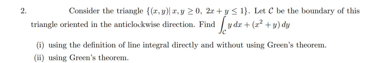 2.
Consider the triangle {(x,y)| x, y > 0, 2x + y < 1}. Let C be the boundary of this
triangle oriented in the anticlockwise direction. Find
| y dx + (x² + y) dy
(i) using the definition of line integral directly and without using Green's theorem.
(ii) using Green's theorem.
