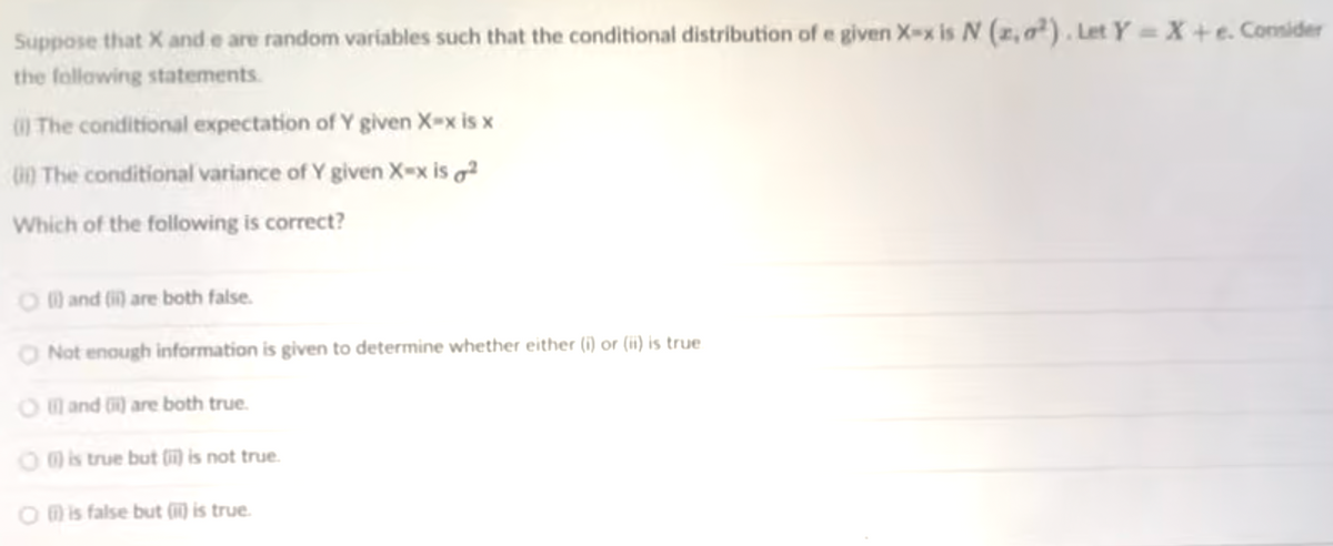 Suppose that X and e are random variables such that the conditional distribution of e given X-x is N (z, a²). Let Y= X +e. Consider
the follawing statements.
I The conditional expectation of Y given X-x is x
00 The conditional variance of Y given X=x is ²
Which of the following is correct?
O and (i) are both false.
Not enough information is given to determine whether either (i) or (ii) is true
O and ) are both true.
O@s true but (i) is not true.
O mis false but (17) is true.
