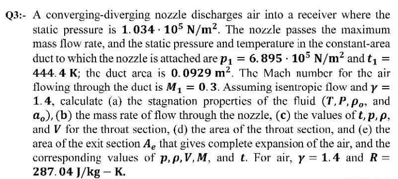 Q3: A converging-diverging nozzle discharges air into a receiver where the
static pressure is 1.034 105 N/m². The nozzle passes the maximum
mass flow rate, and the static pressure and temperature in the constant-area
duct to which the nozzle is attached are p₁ = 6.895 105 N/m² and t₁ =
444.4 K; the duct arca is 0.0929 m². The Mach number for the air
flowing through the duct is M₁ = 0.3. Assuming isentropic flow and y =
1.4, calculate (a) the stagnation properties of the fluid (T, P, Po, and
a), (b) the mass rate of flow through the nozzle, (c) the values of t, p, p.
and V for the throat section, (d) the area of the throat section, and (e) the
area of the exit section Ae that gives complete expansion of the air, and the
corresponding values of p, p, V, M, and t. For air, y = 1.4 and R =
287.04 J/kg - K.