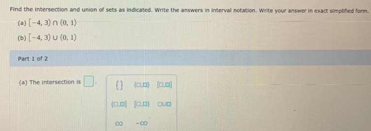 Find the intersection and union of sets as indicated. Write the answers in interval notation. Write your answer in exact simplified form.
(a) [-4, 3) n (0, 1)
(b) [-4, 3) U (0, 1)
Part 1 of 2
(a) The intersection is
() (0,0) (0,0)
(0,0) [0.0) DUa
00
-00
