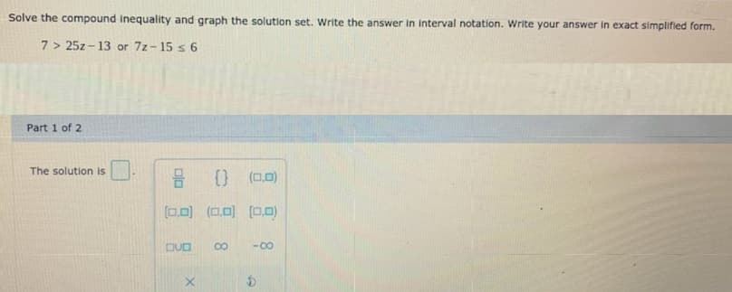 Solve the compound inequality and graph the solution set. Write the answer in interval notation. Write your answer in exact simplified form.
7 > 25z - 13 or 7z-15 s 6
Part 1 of 2
The solution is
) (0.0)
[0.0)
(ロ可 ロロ
DUD
-00
8.
olo
