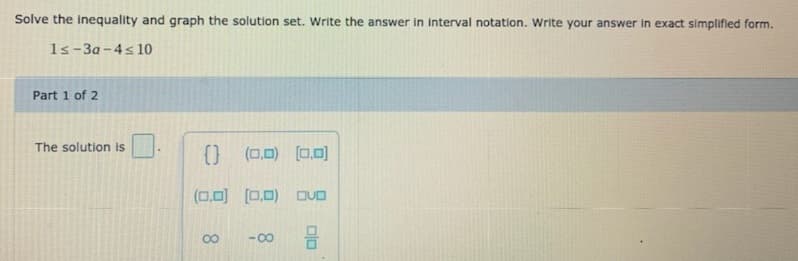 Solve the inequality and graph the solution set. Write the answer in interval notation. Write your answer in exact simplified form.
1s-3a-4s 10
Part 1 of 2
The solution is
(0,0)
(0.0)
(0.0) [0.0)
DUO
00
-0-
