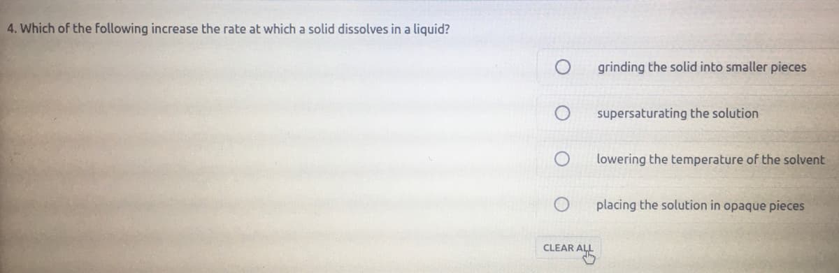 4. Which of the following increase the rate at which a solid dissolves in a liquid?
grinding the solid into smaller pieces
supersaturating the solution
lowering the temperature of the solvent
placing the solution in opaque pieces
CLEAR ALL
