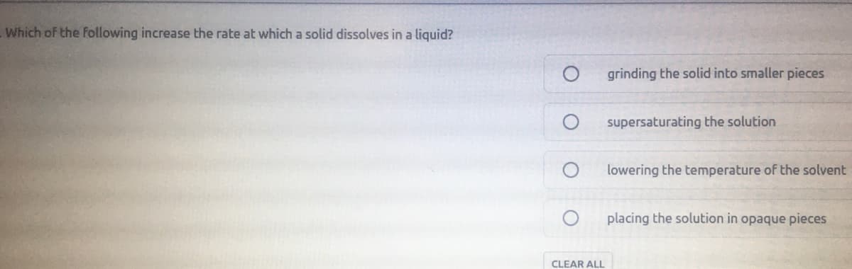 Which of the Following increase the rate at which a solid dissolves in a liquid?
grinding the solid into smaller pieces
supersaturating the solution
lowering the temperature of the solvent
placing the solution in opaque pieces
CLEAR ALL
