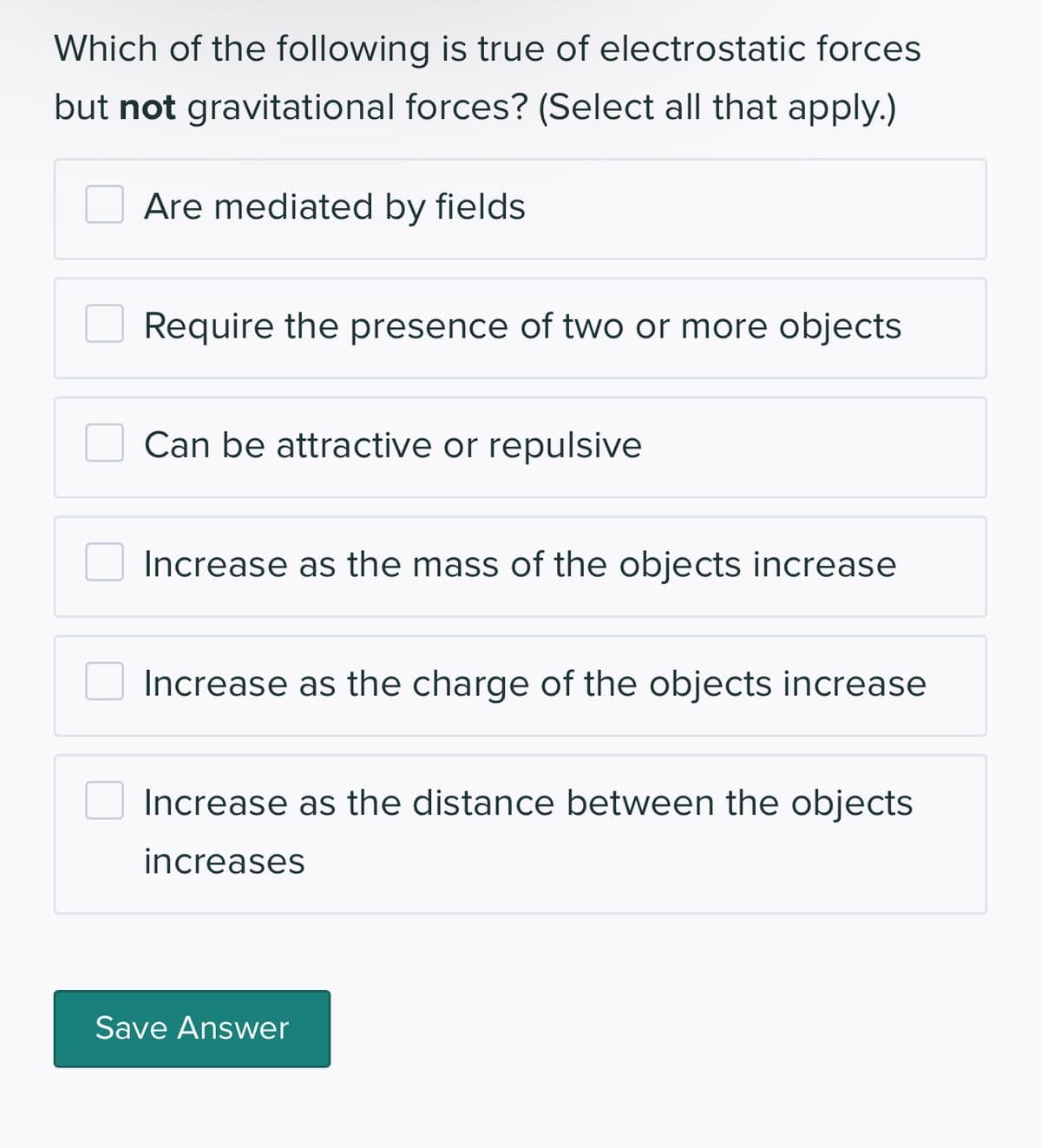 Which of the following is true of electrostatic forces
but not gravitational forces? (Select all that apply.)
Are mediated by fields
Require the presence of two or more objects
Can be attractive or repulsive
Increase as the mass of the objects increase
Increase as the charge of the objects increase
Increase as the distance between the objects
increases
Save Answer