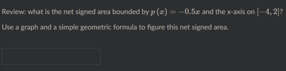 Review: what is the net signed area bounded by p (x)= –0.5x and the x-axis on [–4, 2]?
Use a graph and a simple geometric formula to figure this net signed area.
