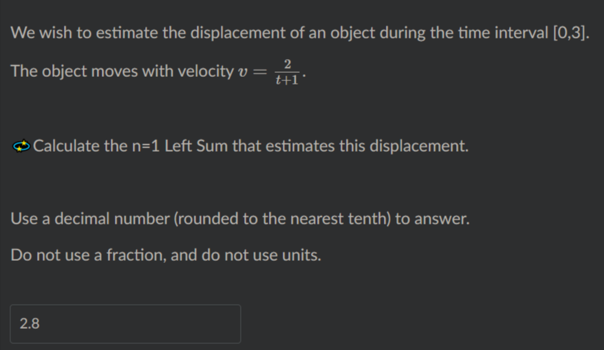 We wish to estimate the displacement of an object during the time interval [0,3].
2
The object moves with velocity v =
t+1
Calculate the n=1 Left Sum that estimates this displacement.
Use a decimal number (rounded to the nearest tenth) to answer.
Do not use a fraction, and do not use units.
2.8
