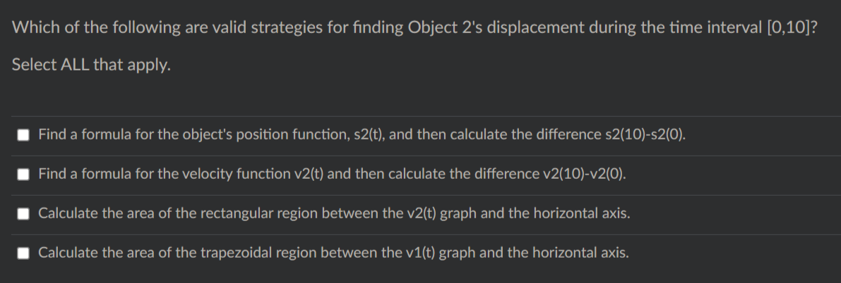 Which of the following are valid strategies for finding Object 2's displacement during the time interval [0,10]?
Select ALL that apply.
Find a formula for the object's position function, s2(t), and then calculate the difference s2(10)-s2(0).
Find a formula for the velocity function v2(t) and then calculate the difference v2(10)-v2(0).
Calculate the area of the rectangular region between the v2(t) graph and the horizontal axis.
Calculate the area of the trapezoidal region between the v1(t) graph and the horizontal axis.
