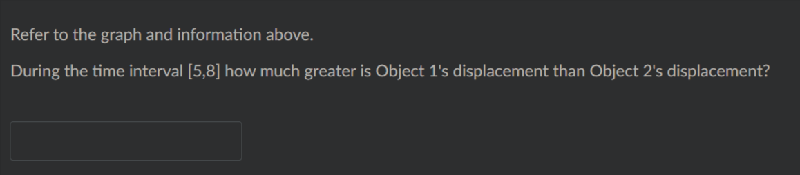 Refer to the graph and information above.
During the time interval [5,8] how much greater is Object 1's displacement than Object 2's displacement?
