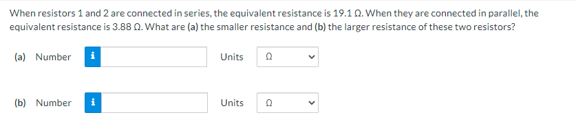 When resistors 1 and 2 are connected in series, the equivalent resistance is 19.10. When they are connected in parallel, the
equivalent resistance is 3.88 0. What are (a) the smaller resistance and (b) the larger resistance of these two resistors?
(a) Number
Units
(b) Number
i
Units
