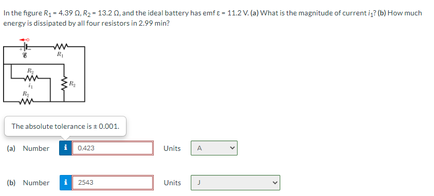 In the figure R1 = 4.39 0, R2 = 13.2 0, and the ideal battery has emf ɛ = 11.2 V. (a) What is the magnitude of current iq? (b) How much
energy is dissipated by all four resistors in 2.99 min?
R1
Ra
Ry
The absolute tolerance is + 0.001.
(a) Number
i 0.423
Units
A
(b) Number
i
2543
Units
