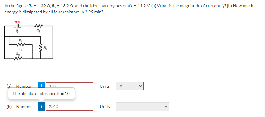 In the figure R1 = 4.39 0, R2 = 13.2 0, and the ideal battery has emf ɛ = 11.2 V. (a) What is the magnitude of current iz? (b) How much
energy is dissipated by all four resistors in 2.99 min?
R1
Ry
ww
(a) Number
0.423
Units
A
The absolute tolerance is + 10.
(b) Number
i
2543
Units
>

