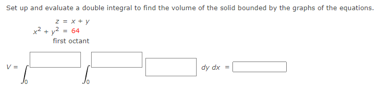 Set up and evaluate a double integral to find the volume of the solid bounded by the graphs of the equations.
z = x + y
x² + y² = 64
first octant
V =
dy dx =
