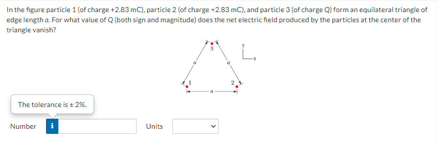 In the figure particle 1 (of charge +2.83 mC), particle 2 (of charge +2.83 mC), and particle 3 (of charge Q) form an equilateral triangle of
edge length a. For what value of Q (both sign and magnitude) does the net electric field produced by the particles at the center of the
triangle vanish?
3.
The tolerance is ± 2%.
Number
Units
