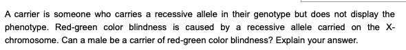 A carrier is someone who carries a recessive allele in their genotype but does not display the
phenotype. Red-green color blindness is caused by a recessive allele carried on the X-
chromosome. Can a male be a carrier of red-green color blindness? Explain your answer.
