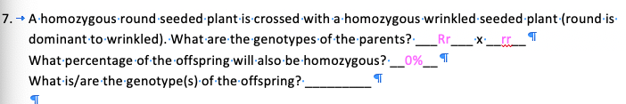 7. A-homozygous round-seeded plant-is crossed with a homozygous wrinkled seeded plant (round-is-
dominant to wrinkled). What are the genotypes of the parents?:
What percentage of the offspring will also-be homozygous?-__
What is/are the genotype(s) of the offspring?-
0%
