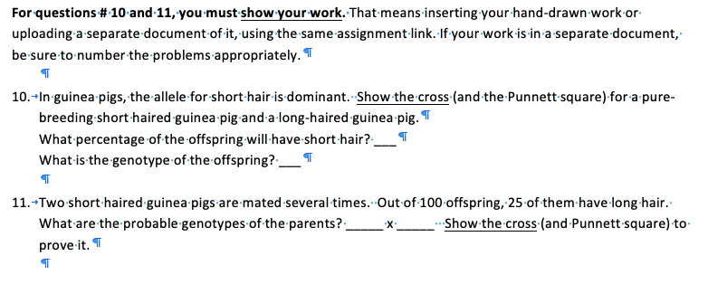 For questions #10 and-11, you must show your work. That means-inserting your-hand-drawn work-or-
uploading a separate document of it, using the same assignment-link. If your work is in a separate document,
be sure to number the problems appropriately. T
10.-In-guinea pigs, the allele for short hair is dominant. Show the cross (and the Punnett square) for a pure-
breeding short haired guinea pig and a-long-haired guinea pig. T
What percentage of the offspring will:have short hair?_
What is the genotype of the offspring?_¶
11.-Two short haired guinea pigs are mated several times. Out of 100 offspring, 25 of them-have long hair.
What are the probable genotypes of the parents?:
X-
Show the cross (and Punnett square) to
prove it. T
