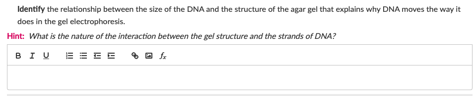 Identify the relationship between the size of the DNA and the structure of the agar gel that explains why DNA moves the way it
does in the gel electrophoresis.
Hint: What is the nature of the interaction between the gel structure and the strands of DNA?
в I U
fx
