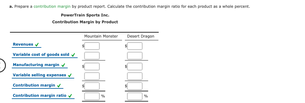 a. Prepare a contribution margin by product report. Calculate the contribution margin ratio for each product as a whole percent.
PowerTrain Sports Inc.
Contribution Margin by Product
Mountain Monster
Desert Dragon
Revenues V
Variable cost of goods sold y
Manufacturing margin v
$
$
Variable selling expenses v
Contribution margin v
$
Contribution margin ratio v
%
%
