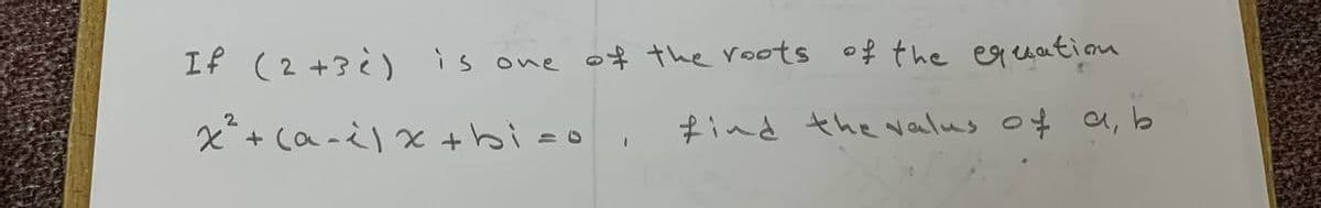 If (2+3) is one of the roots of the equation
x² + (a-i) x +bi=o.
find the valus of a b