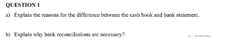 QUESTION 1
a) Explain the reasons for the difference between the cash book and bank statement.
b) Explain why bank reconciliations are necessary?