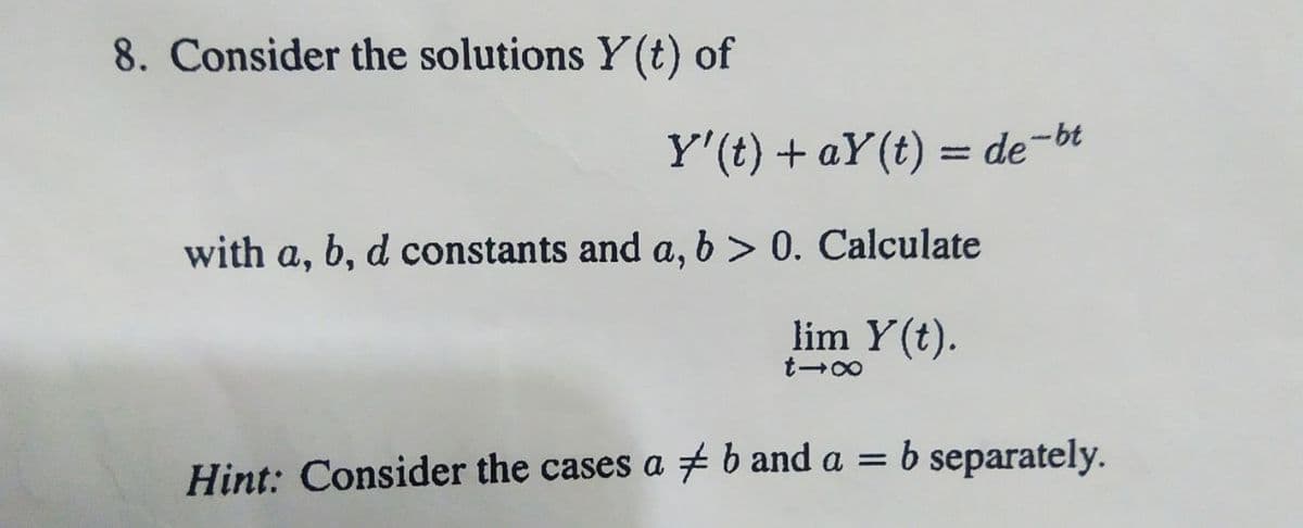 8. Consider the solutions Y(t) of
Y'(t) + ay(t) = de-bt
with a, b, d constants and a, b > 0. Calculate
lim Y(t).
817
Hint: Consider the cases a b and a = b separately.