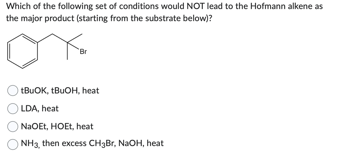 Which of the following set of conditions would NOT lead to the Hofmann alkene as
the major product (starting from the substrate below)?
Br
tBuOK, tBuOH, heat
LDA, heat
NaOEt, HOEt, heat
NH3, then excess CH3Br, NaOH, heat