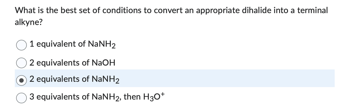 What is the best set of conditions to convert an appropriate dihalide into a terminal
alkyne?
1 equivalent of NaNH2
2 equivalents of NaOH
2 equivalents of NaNH₂
3 equivalents of NaNH2, then H3O+