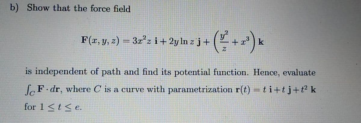 b) Show that the force field
F(r, y, z) = 3xzi+2yln z j+
k
is independent of path and find its potential function. Hence, evaluate
fF dr, where C is a
curve with parametrization r(t) = ti+tj+t² k
for 1<t< e.
