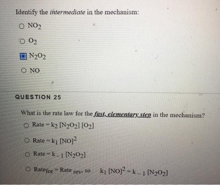 Identify the intermediate in the mechanism:
O NO2
O 02
O N202
N2O2
O NO
QUESTION 25
What is the rate law for the fast, elementary step in the mechanism?
O Rate = k2 [N2O2] [O2]
O Rate = k1 [No]
O Rate = k- 1 [N2O2]
O Ratefor
ki [NO] =k _ 1 N202]
Rate
%3D
rev, So
