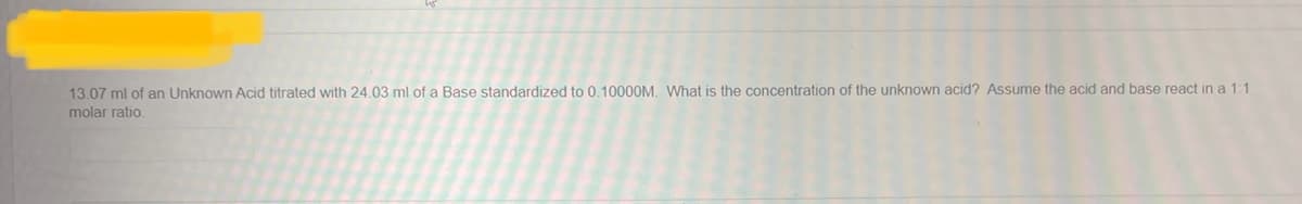 13.07 ml of an Unknown Acid titrated with 24.03 ml of a Base standardized to 0.10000M. What is the concentration of the unknown acid? Assume the acid and base react in a 1:1
molar ratio.