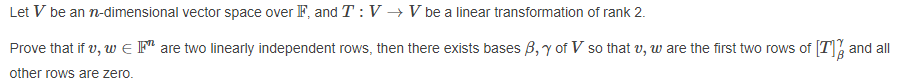 Let V be an n-dimensional vector space over F, and T:V→V be a linear transformation of rank 2.
Prove that if v, w e Fª are two linearly independent rows, then there exists bases B,y of V so that v, w are the first two rows of T] and all
other rows are zero.
