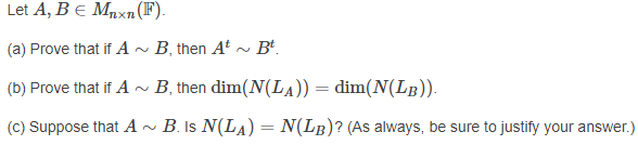 Let A, Be Mnxn (F).
(a) Prove that if A~ B, then At ~ Bt.
(b) Prove that if A
· B, then dim(N(LA)) = dim(N(LB)).
%3D
(C) Suppose that A ~
B. Is N(LA) = N(LB)? (As always, be sure to justify your answer.)
